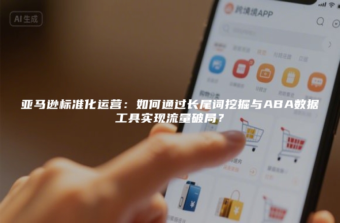 亚马逊标准化运营：如何通过长尾词挖掘与ABA数据工具实现流量破局？