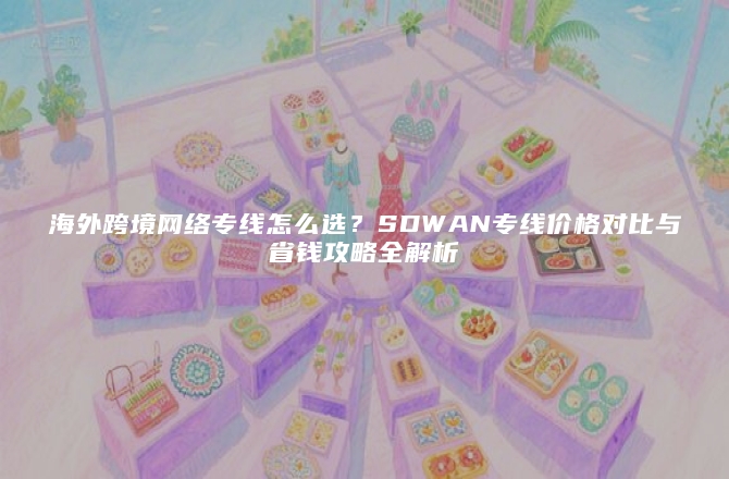 海外跨境网络专线怎么选？SDWAN专线价格对比与省钱攻略全解析