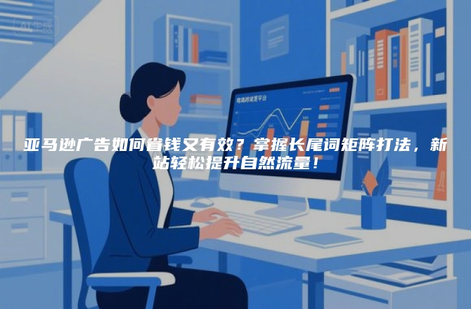 亚马逊广告如何省钱又有效？掌握长尾词矩阵打法，新站轻松提升自然流量！