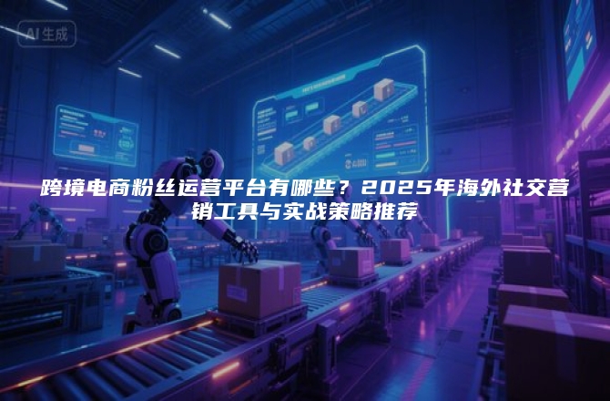 跨境电商粉丝运营平台有哪些？2025年海外社交营销工具与实战策略推荐