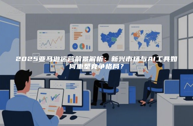 2025亚马逊运营前景解析：新兴市场与AI工具如何重塑竞争格局？
