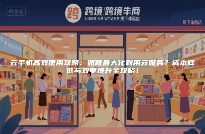 云手机高效使用攻略：如何最大化利用云服务？成本降低与效率提升全攻略！