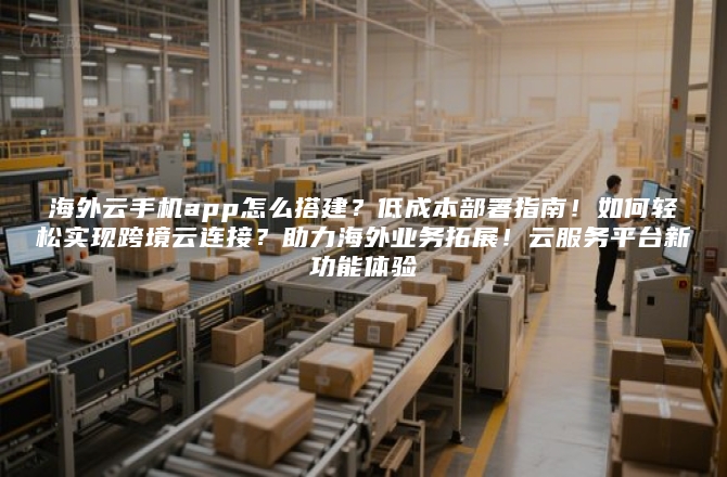 海外云手机app怎么搭建？低成本部署指南！如何轻松实现跨境云连接？助力海外业务拓展！云服务平台新功能体验