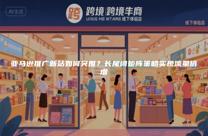 亚马逊推广新站如何突围？长尾词矩阵策略实现流量倍增