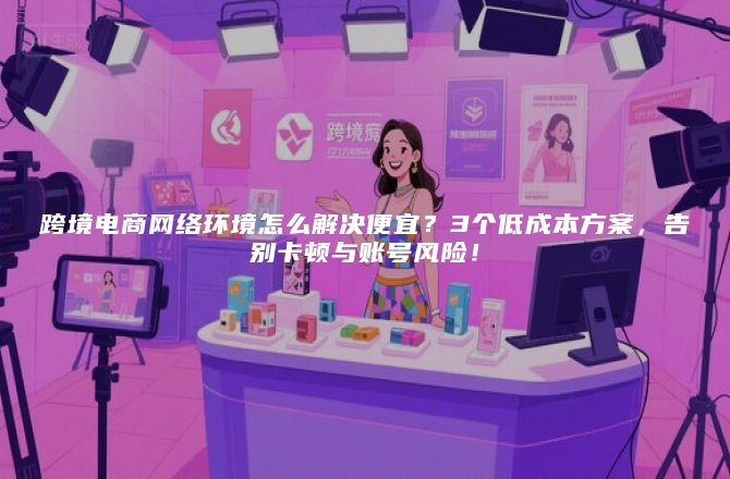 跨境电商网络环境怎么解决便宜？3个低成本方案，告别卡顿与账号风险！