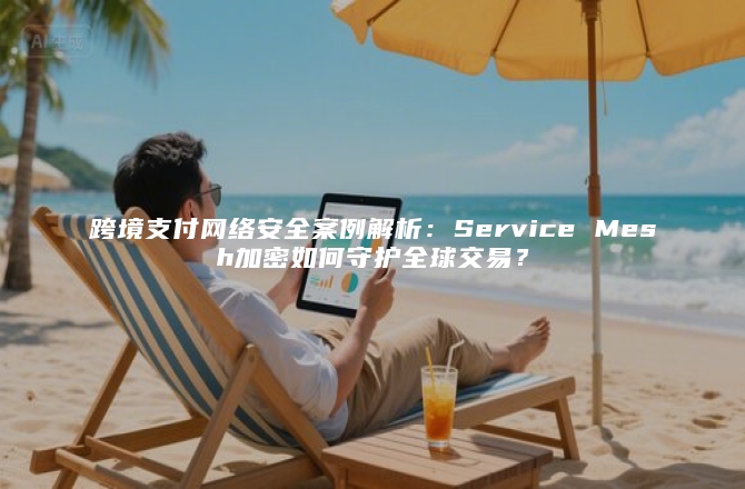跨境支付网络安全案例解析：Service Mesh加密如何守护全球交易？