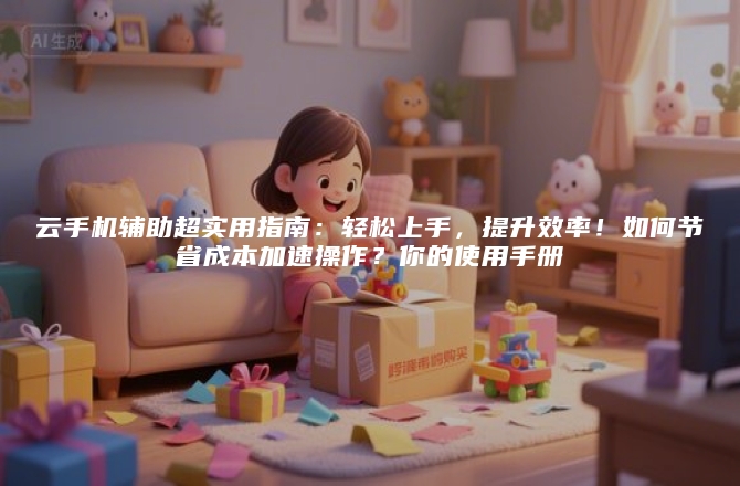 云手机辅助超实用指南：轻松上手，提升效率！如何节省成本加速操作？你的使用手册