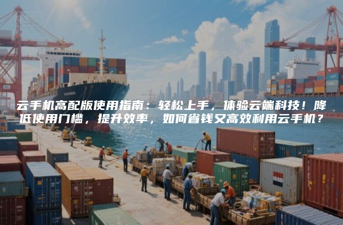 云手机高配版使用指南：轻松上手，体验云端科技！降低使用门槛，提升效率，如何省钱又高效利用云手机？