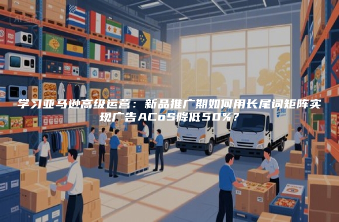 学习亚马逊高级运营：新品推广期如何用长尾词矩阵实现广告ACoS降低50%？