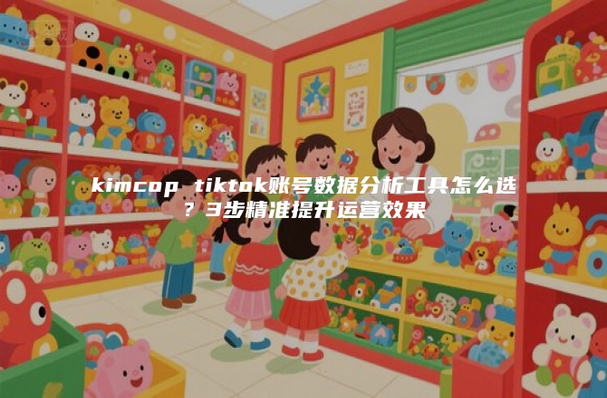 kimcop tiktok账号数据分析工具怎么选？3步精准提升运营效果