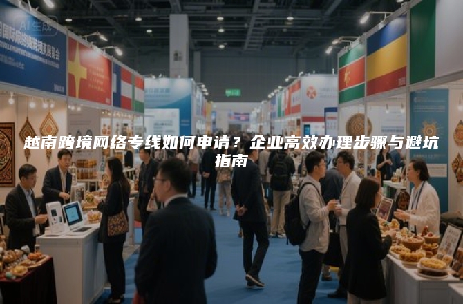 越南跨境网络专线如何申请？企业高效办理步骤与避坑指南
