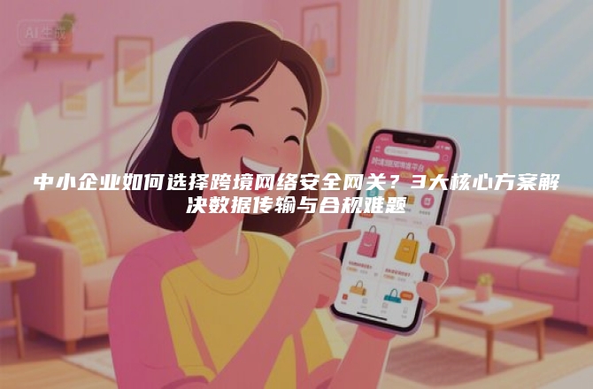 中小企业如何选择跨境网络安全网关？3大核心方案解决数据传输与合规难题