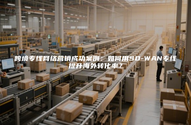 跨境专线网络营销成功案例：如何用SD-WAN专线提升海外转化率？