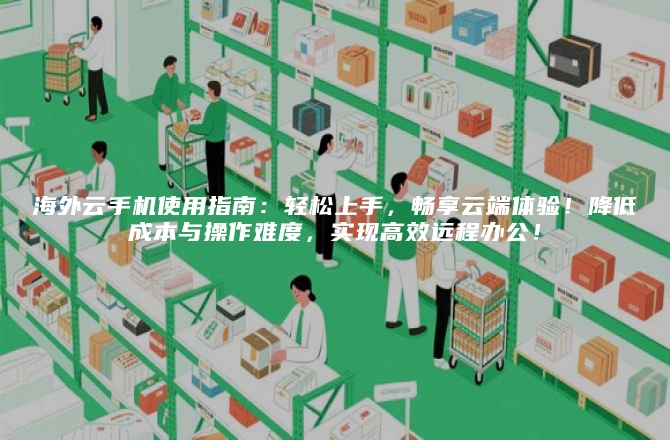 海外云手机使用指南：轻松上手，畅享云端体验！降低成本与操作难度，实现高效远程办公！