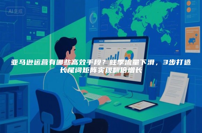 亚马逊运营有哪些高效手段？旺季流量下滑，3步打造长尾词矩阵实现翻倍增长