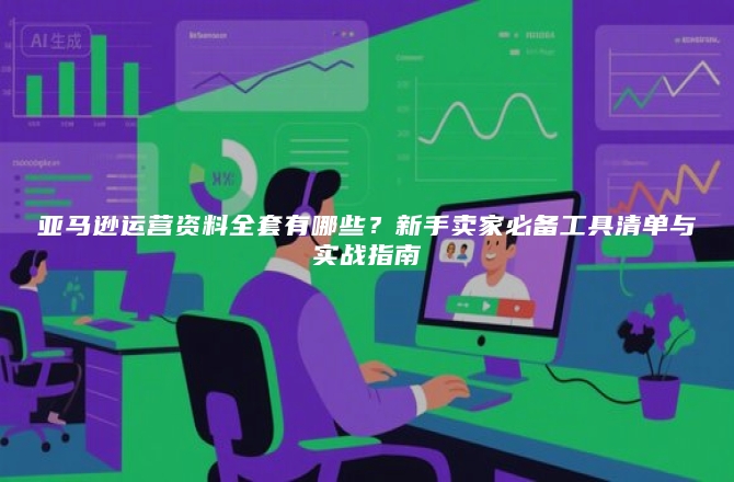 亚马逊运营资料全套有哪些？新手卖家必备工具清单与实战指南