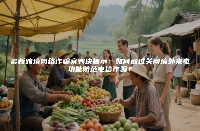 最新跨境网络诈骗案判决揭示：如何通过关闭境外来电功能防范电信诈骗？