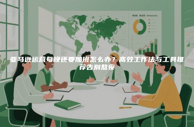 亚马逊运营每晚还要加班怎么办？高效工作法与工具推荐告别熬夜