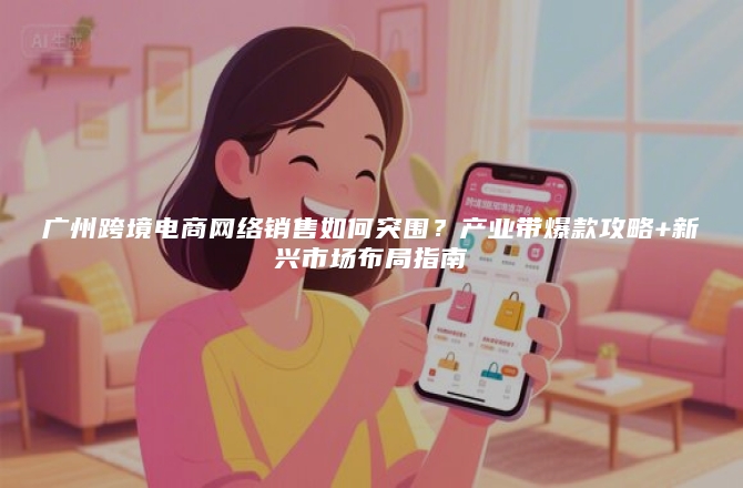广州跨境电商网络销售如何突围？产业带爆款攻略+新兴市场布局指南