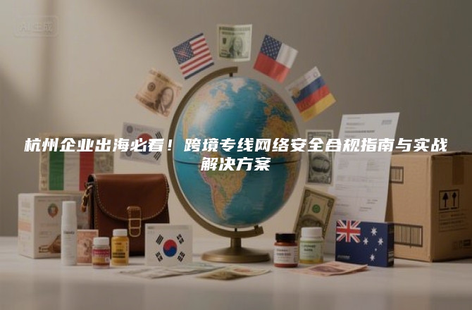 杭州企业出海必看！跨境专线网络安全合规指南与实战解决方案