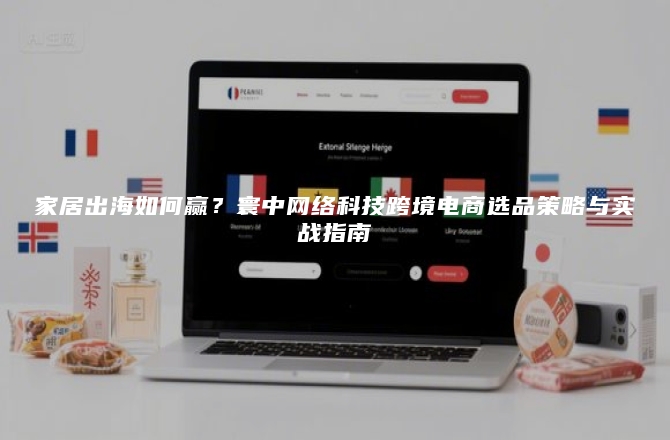 家居出海如何赢？寰中网络科技跨境电商选品策略与实战指南