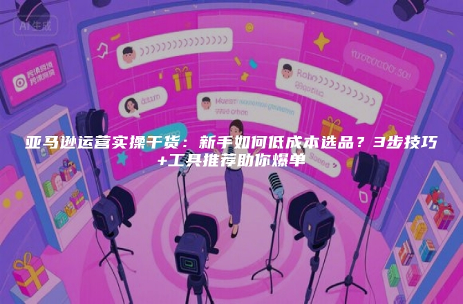 亚马逊运营实操干货：新手如何低成本选品？3步技巧+工具推荐助你爆单