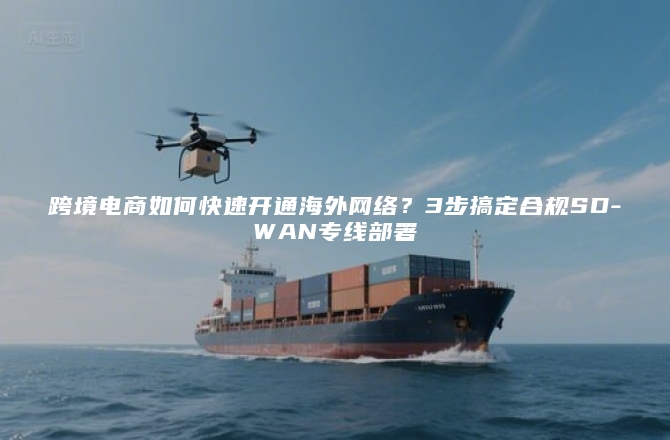 跨境电商如何快速开通海外网络？3步搞定合规SD-WAN专线部署