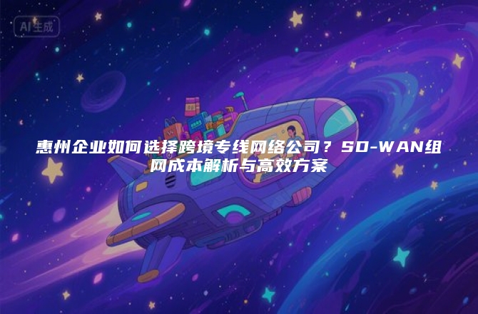 惠州企业如何选择跨境专线网络公司？SD-WAN组网成本解析与高效方案