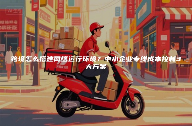 跨境怎么搭建网络运行环境？中小企业专线成本控制3大方案