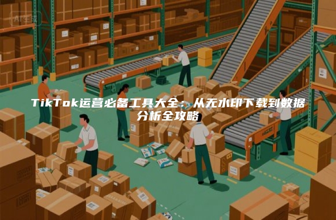 TikTok运营必备工具大全：从无水印下载到数据分析全攻略