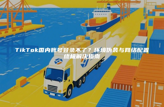 TikTok国内账号登录不了？环境伪装与网络配置终极解决指南