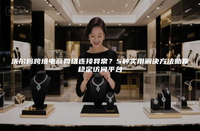 沃尔玛跨境电商网络连接异常？5种实用解决方法助你稳定访问平台