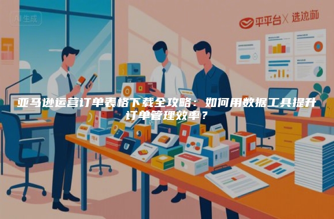 亚马逊运营订单表格下载全攻略：如何用数据工具提升订单管理效率？