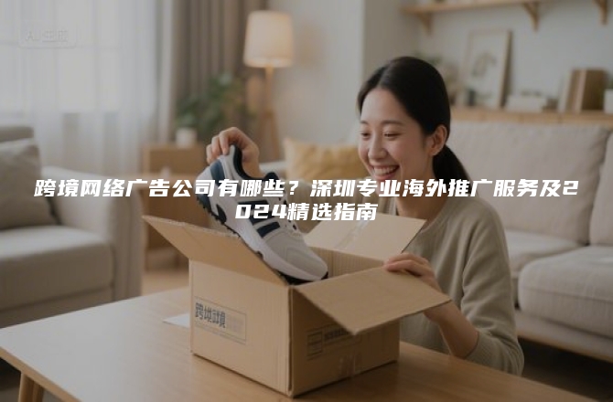 跨境网络广告公司有哪些？深圳专业海外推广服务及2024精选指南