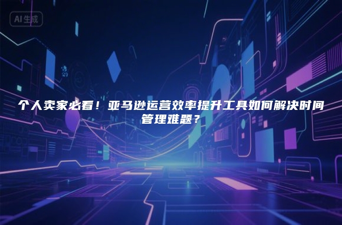 个人卖家必看！亚马逊运营效率提升工具如何解决时间管理难题？