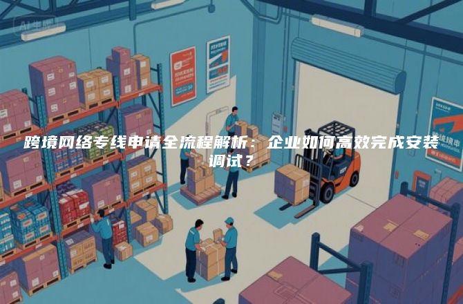 跨境网络专线申请全流程解析：企业如何高效完成安装调试？