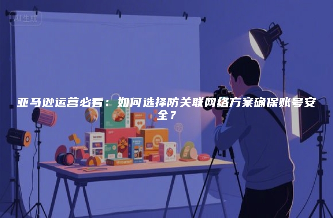 亚马逊运营必看：如何选择防关联网络方案确保账号安全？