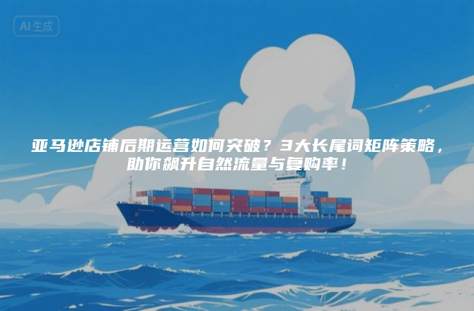 亚马逊店铺后期运营如何突破？3大长尾词矩阵策略，助你飙升自然流量与复购率！