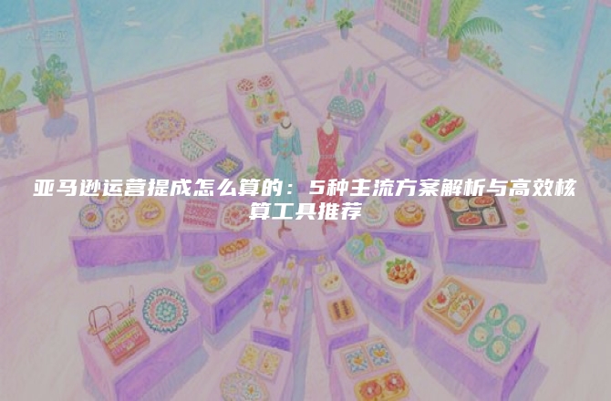 亚马逊运营提成怎么算的：5种主流方案解析与高效核算工具推荐