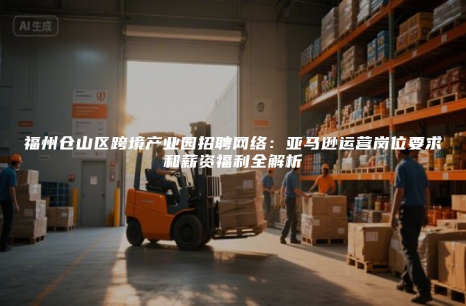 福州仓山区跨境产业园招聘网络：亚马逊运营岗位要求和薪资福利全解析