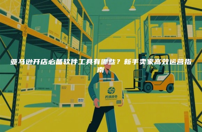 亚马逊开店必备软件工具有哪些？新手卖家高效运营指南