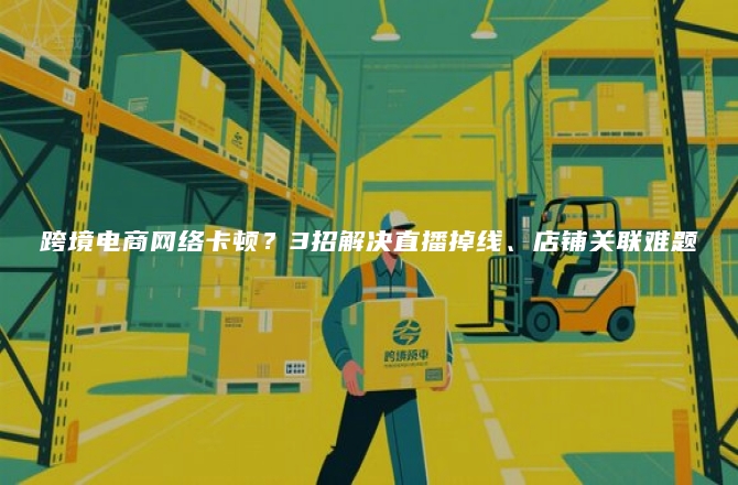 跨境电商网络卡顿？3招解决直播掉线、店铺关联难题