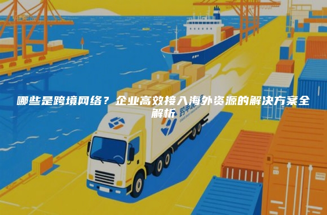 哪些是跨境网络？企业高效接入海外资源的解决方案全解析
