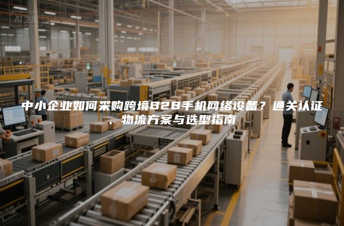 中小企业如何采购跨境B2B手机网络设备？通关认证、物流方案与选型指南