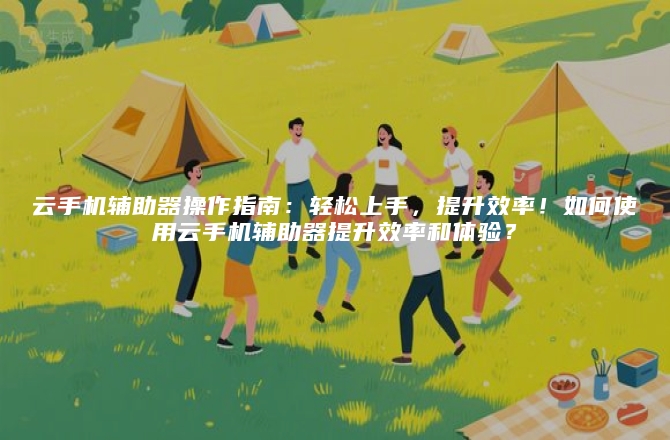 云手机辅助器操作指南：轻松上手，提升效率！如何使用云手机辅助器提升效率和体验？