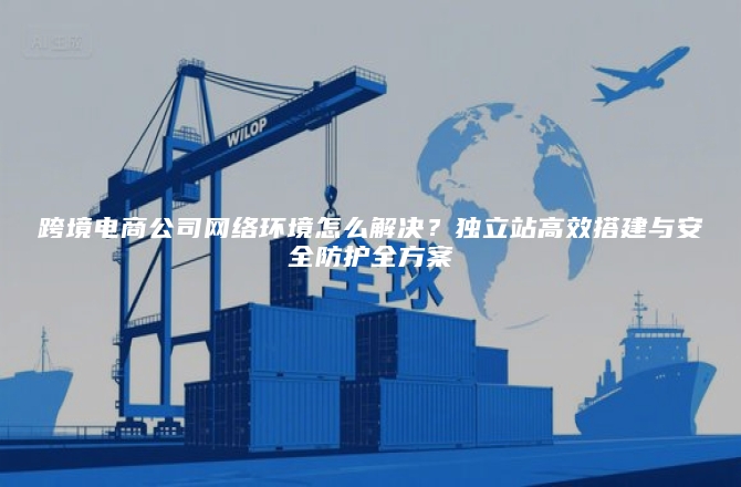 跨境电商公司网络环境怎么解决？独立站高效搭建与安全防护全方案
