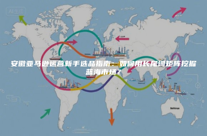 安徽亚马逊运营新手选品指南：如何用长尾词矩阵挖掘蓝海市场？