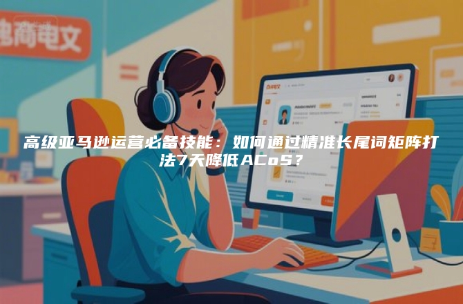 高级亚马逊运营必备技能：如何通过精准长尾词矩阵打法7天降低ACoS？