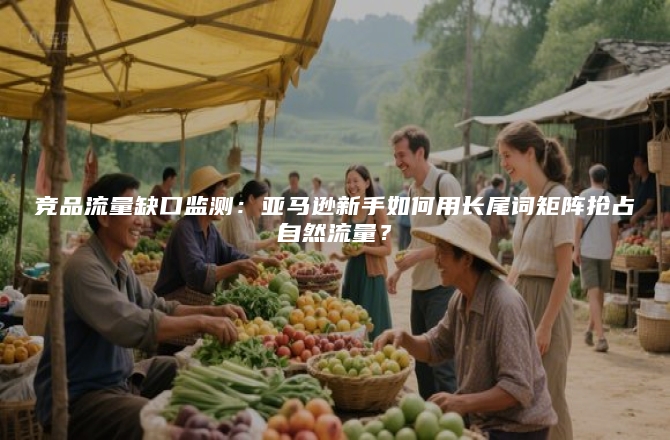 竞品流量缺口监测：亚马逊新手如何用长尾词矩阵抢占自然流量？
