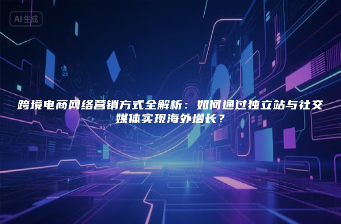 跨境电商网络营销方式全解析：如何通过独立站与社交媒体实现海外增长？